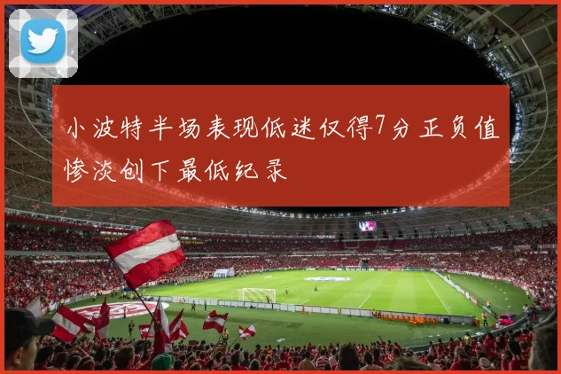 小波特半场表现低迷仅得7分正负值惨淡创下最低纪录