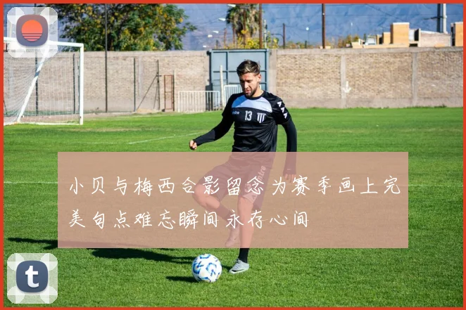 小贝与梅西合影留念为赛季画上完美句点难忘瞬间永存心间