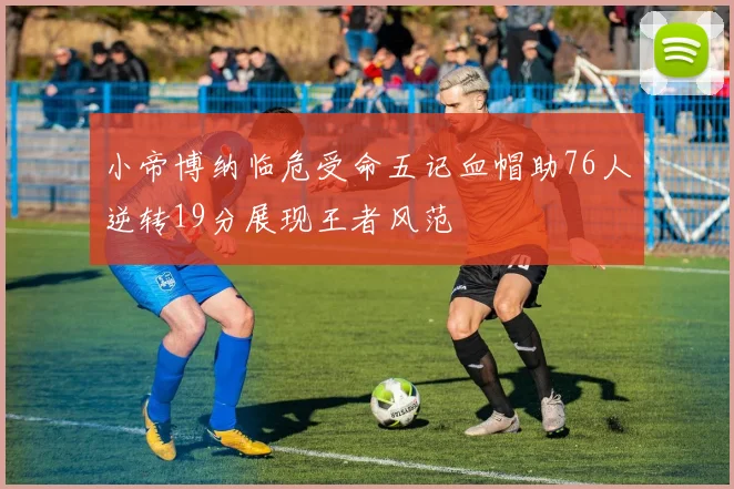小帝博纳临危受命五记血帽助76人逆转19分展现王者风范