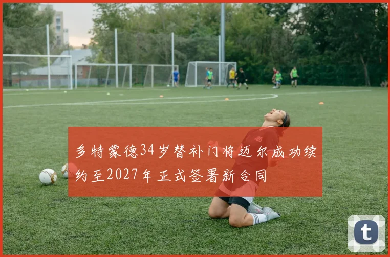 多特蒙德34岁替补门将迈尔成功续约至2027年正式签署新合同