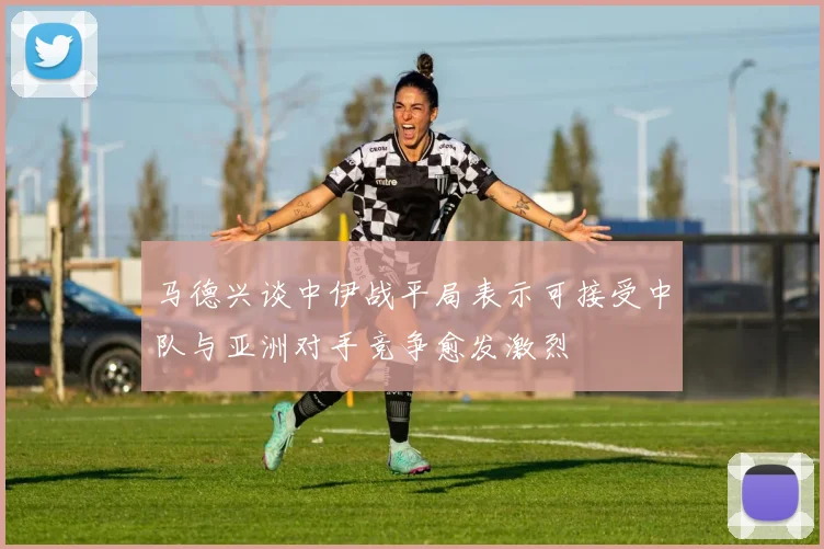 马德兴谈中伊战平局表示可接受中队与亚洲对手竞争愈发激烈