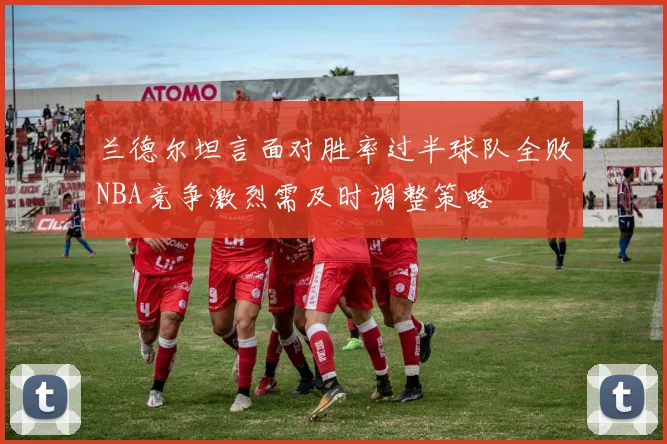 兰德尔坦言面对胜率过半球队全败NBA竞争激烈需及时调整策略