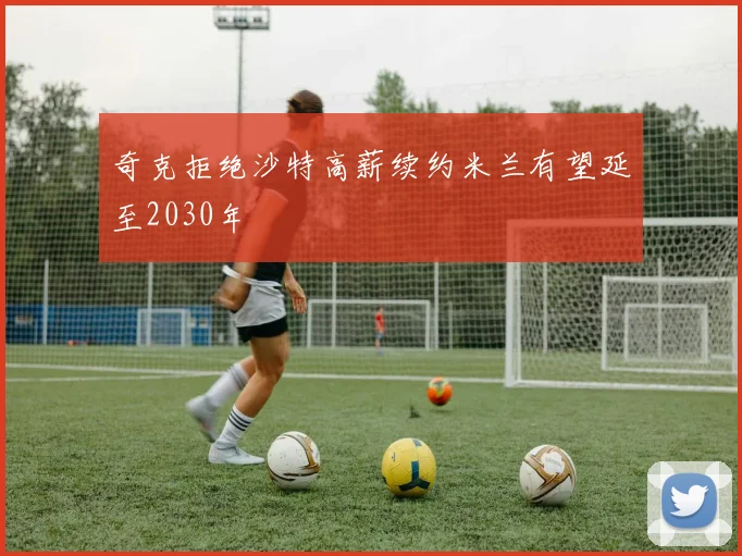 奇克拒绝沙特高薪续约米兰有望延至2030年