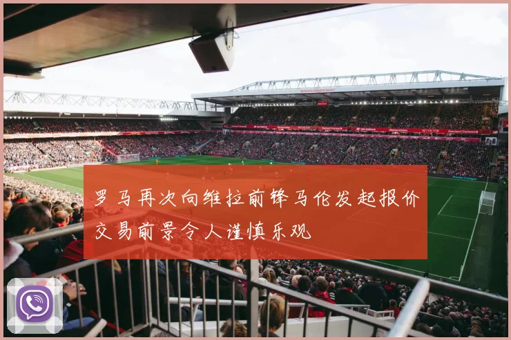 罗马再次向维拉前锋马伦发起报价交易前景令人谨慎乐观