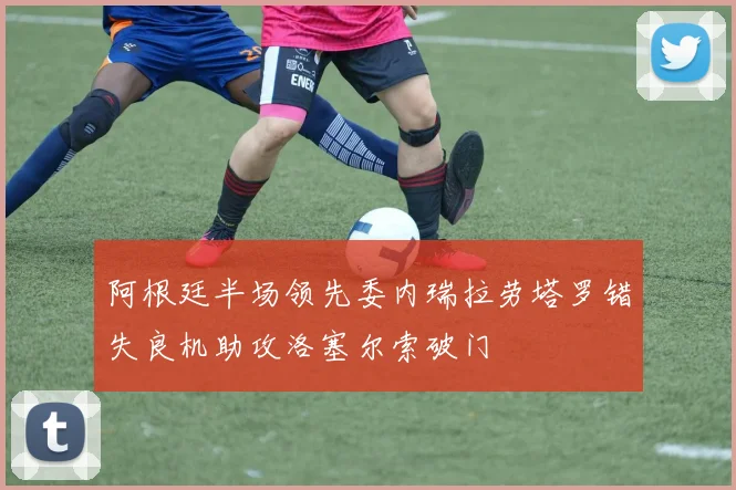 阿根廷半场领先委内瑞拉劳塔罗错失良机助攻洛塞尔索破门