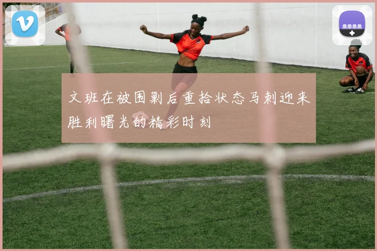文班在被围剿后重拾状态马刺迎来胜利曙光的精彩时刻