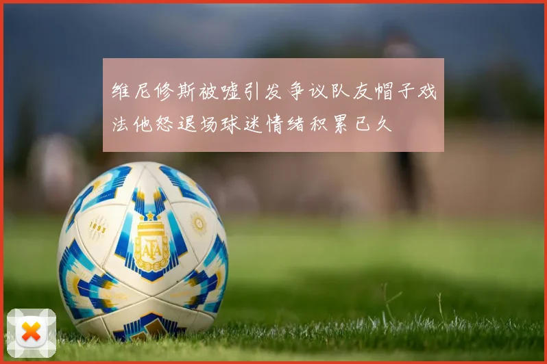 维尼修斯被嘘引发争议队友帽子戏法他怒退场球迷情绪积累已久