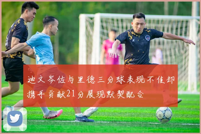 迪文岑佐与里德三分球表现不佳却携手贡献21分展现默契配合