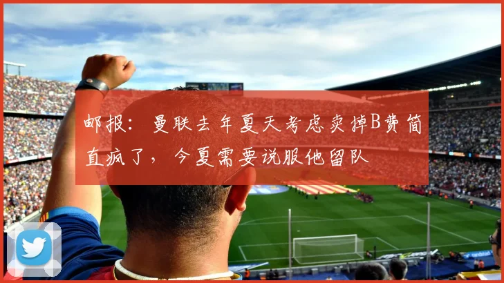 邮报：曼联去年夏天考虑卖掉B费简直疯了，今夏需要说服他留队