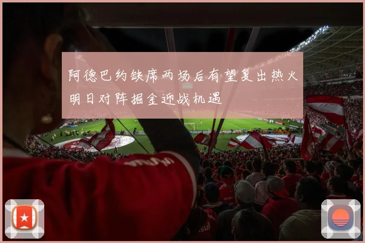 阿德巴约缺席两场后有望复出热火明日对阵掘金迎战机遇