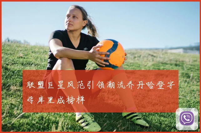 联盟巨星风范引领潮流乔丹哈登字母库里成榜样