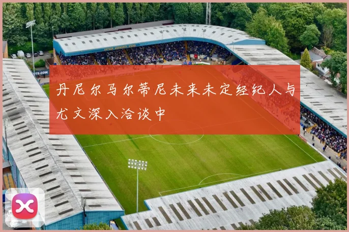 丹尼尔马尔蒂尼未来未定经纪人与尤文深入洽谈中