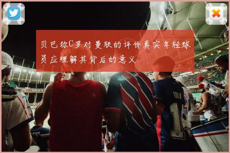 贝巴称C罗对曼联的评价真实年轻球员应理解其背后的意义