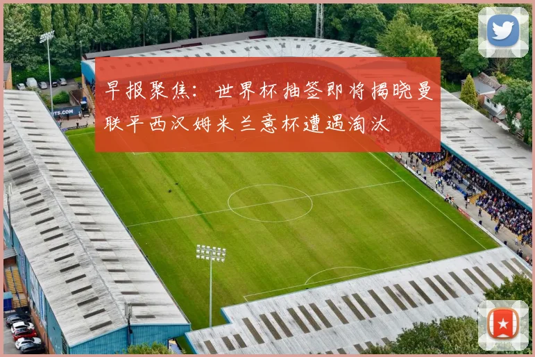 早报聚焦：世界杯抽签即将揭晓曼联平西汉姆米兰意杯遭遇淘汰
