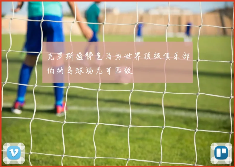 克罗斯盛赞皇马为世界顶级俱乐部伯纳乌球场无可匹敌