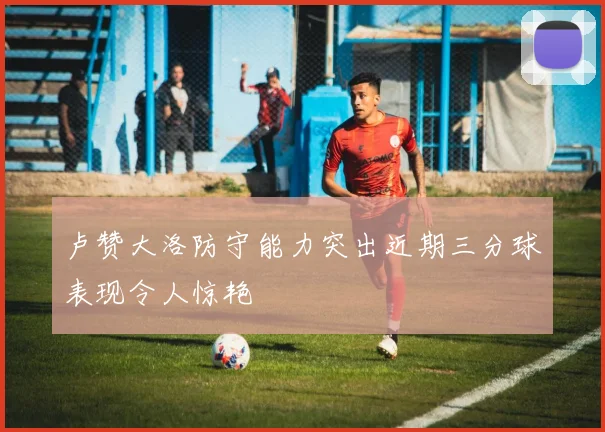 卢赞大洛防守能力突出近期三分球表现令人惊艳