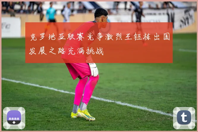 克罗地亚联赛竞争激烈王钰栋出国发展之路充满挑战