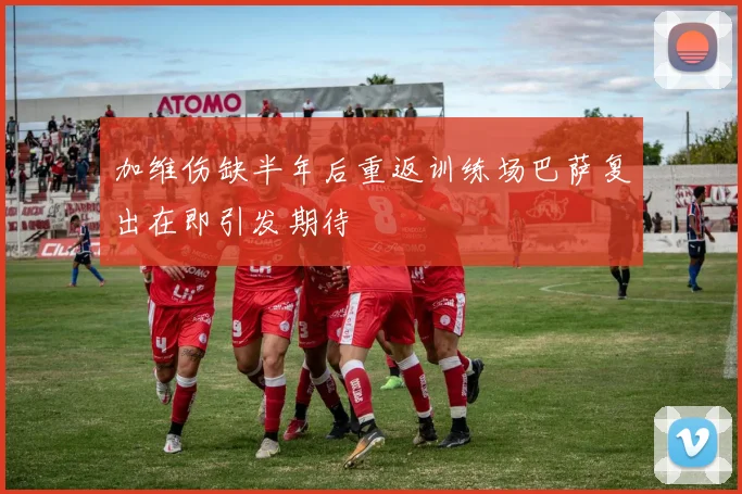 加维伤缺半年后重返训练场巴萨复出在即引发期待