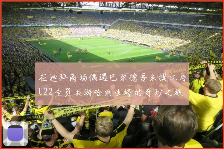 在迪拜商场偶遇巴尔德吾米提江与U22全员共游哈利法塔的奇妙之旅
