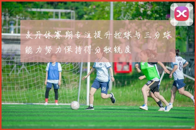 麦丹休赛期专注提升控球与三分球能力努力保持得分敏锐度