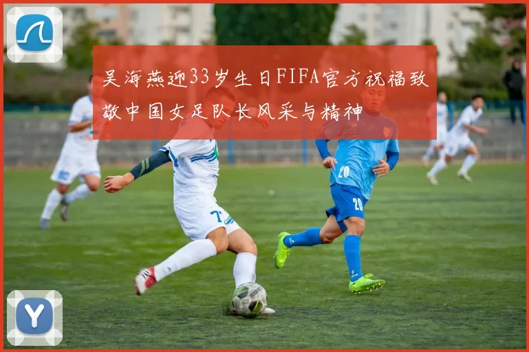 吴海燕迎33岁生日FIFA官方祝福致敬中国女足队长风采与精神