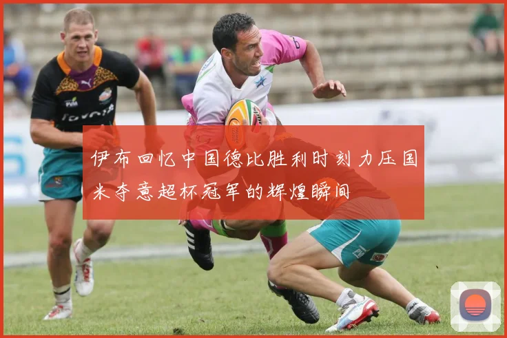 伊布回忆中国德比胜利时刻力压国米夺意超杯冠军的辉煌瞬间