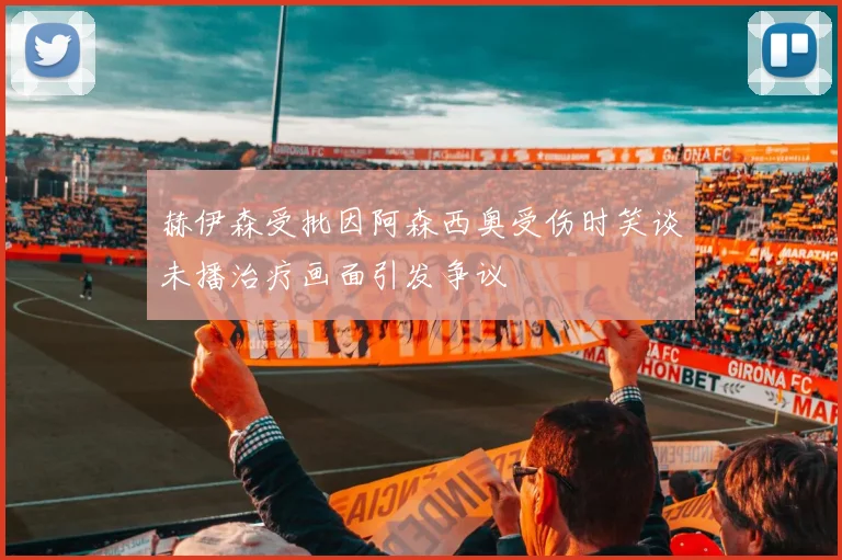 赫伊森受批因阿森西奥受伤时笑谈未播治疗画面引发争议