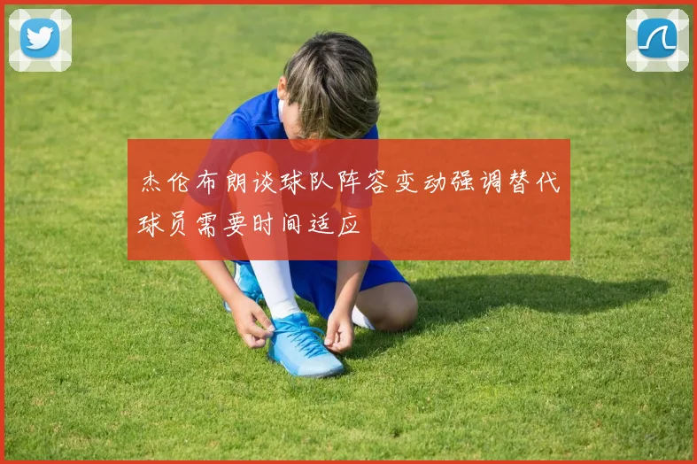 杰伦布朗谈球队阵容变动强调替代球员需要时间适应
