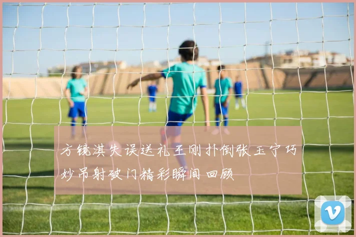 方镜淇失误送礼王刚扑倒张玉宁巧妙吊射破门精彩瞬间回顾