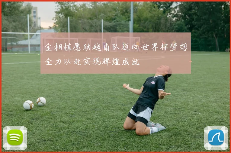 金相植愿助越南队迈向世界杯梦想全力以赴实现辉煌成就