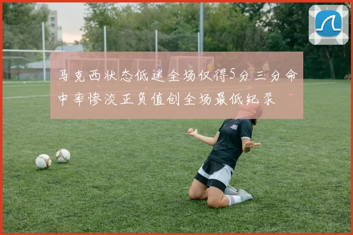 马克西状态低迷全场仅得5分三分命中率惨淡正负值创全场最低纪录