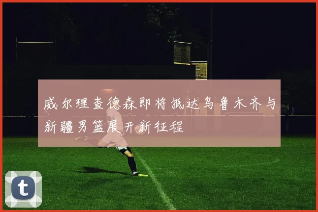 威尔理查德森即将抵达乌鲁木齐与新疆男篮展开新征程