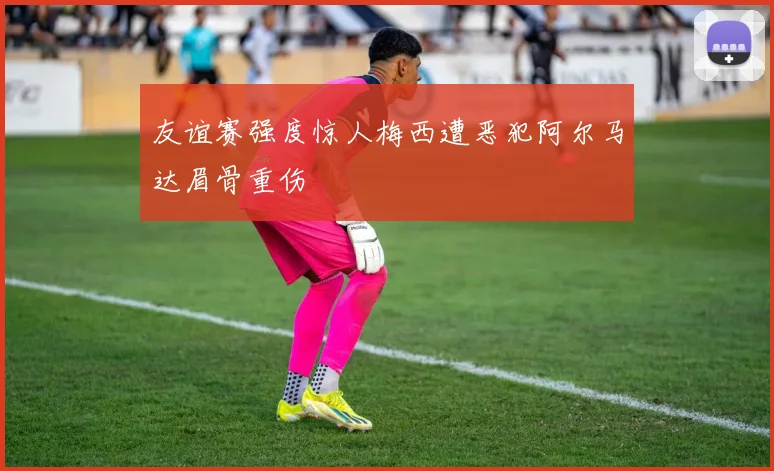 友谊赛强度惊人梅西遭恶犯阿尔马达眉骨重伤