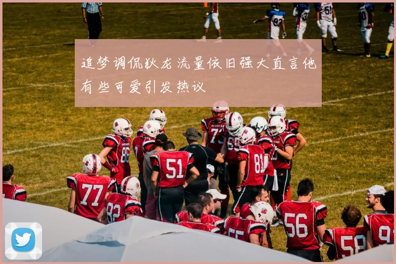 追梦调侃狄龙流量依旧强大直言他有些可爱引发热议
