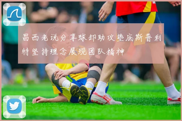 昌西老说分享球却助攻垫底斯普利特坚持理念展现团队精神